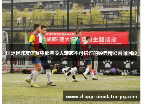 国际足球友谊赛中那些令人难忘不可错过的经典精彩瞬间回顾 国际足球友谊赛中那些令人难忘不可错过的经典精彩瞬间回顾