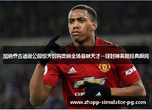 加纳乔古迪逊公园惊天倒钩震撼全场曼联天才一球封神英超经典瞬间 加纳乔古迪逊公园惊天倒钩震撼全场曼联天才一球封神英超经典瞬间