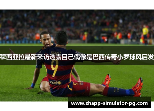 穆西亚拉最新采访透露自己偶像是巴西传奇小罗球风启发