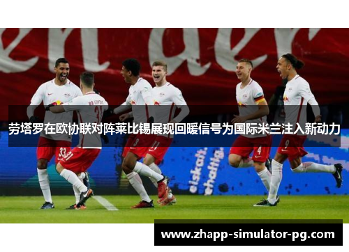 劳塔罗在欧协联对阵莱比锡展现回暖信号为国际米兰注入新动力 劳塔罗在欧协联对阵莱比锡展现回暖信号为国际米兰注入新动力