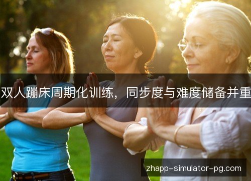 双人蹦床周期化训练,同步度与难度储备并重 双人蹦床周期化训练,同步度与难度储备并重